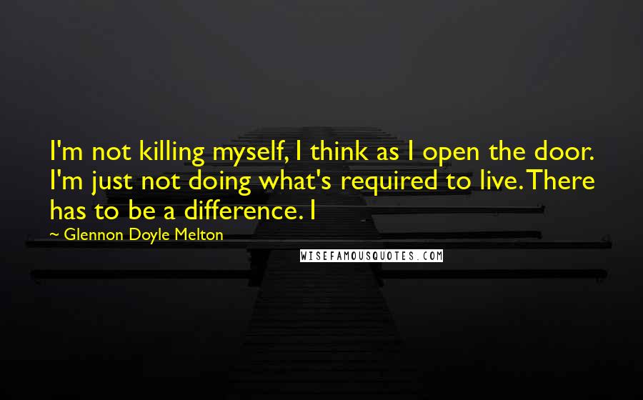 Glennon Doyle Melton Quotes: I'm not killing myself, I think as I open the door. I'm just not doing what's required to live. There has to be a difference. I