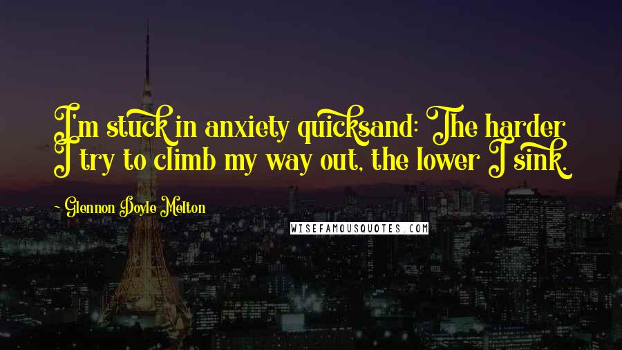 Glennon Doyle Melton Quotes: I'm stuck in anxiety quicksand: The harder I try to climb my way out, the lower I sink.