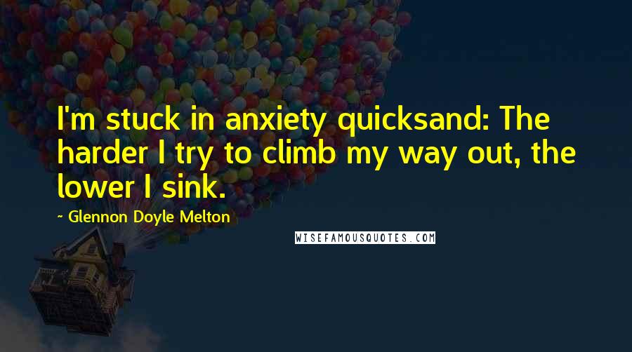 Glennon Doyle Melton Quotes: I'm stuck in anxiety quicksand: The harder I try to climb my way out, the lower I sink.