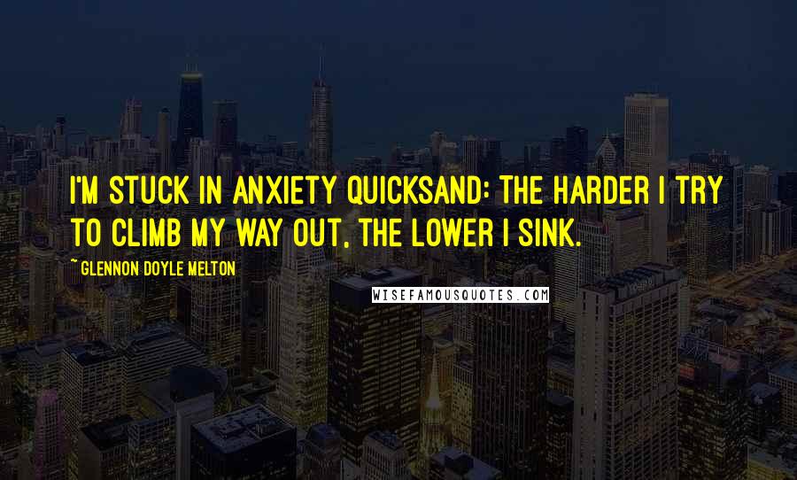 Glennon Doyle Melton Quotes: I'm stuck in anxiety quicksand: The harder I try to climb my way out, the lower I sink.