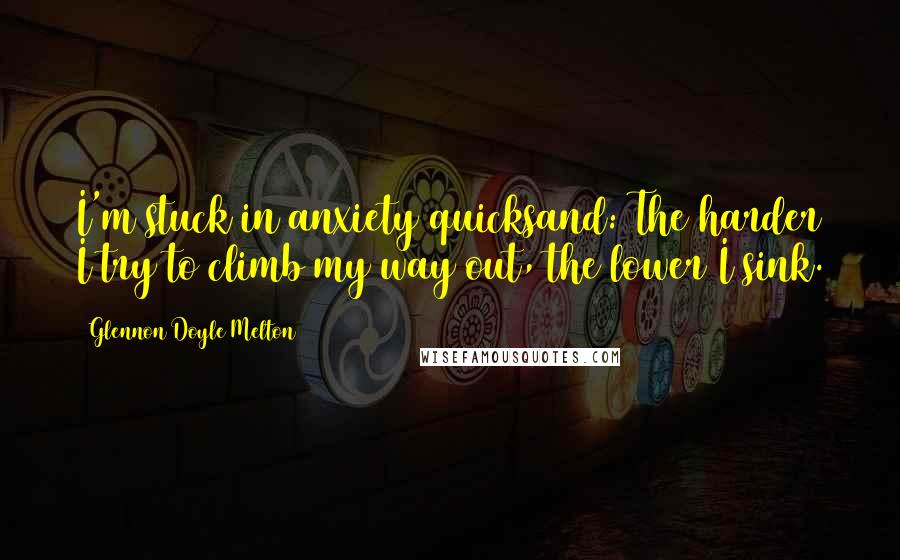 Glennon Doyle Melton Quotes: I'm stuck in anxiety quicksand: The harder I try to climb my way out, the lower I sink.