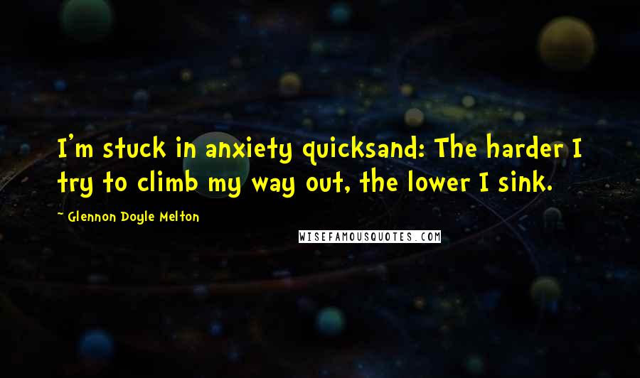 Glennon Doyle Melton Quotes: I'm stuck in anxiety quicksand: The harder I try to climb my way out, the lower I sink.