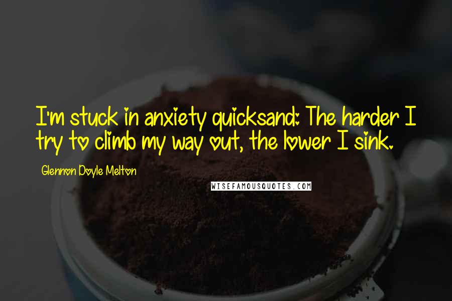 Glennon Doyle Melton Quotes: I'm stuck in anxiety quicksand: The harder I try to climb my way out, the lower I sink.