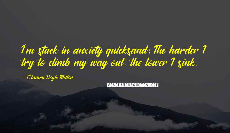 Glennon Doyle Melton Quotes: I'm stuck in anxiety quicksand: The harder I try to climb my way out, the lower I sink.