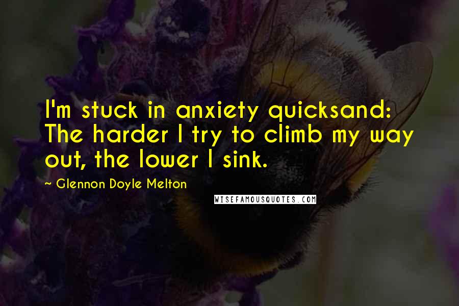 Glennon Doyle Melton Quotes: I'm stuck in anxiety quicksand: The harder I try to climb my way out, the lower I sink.