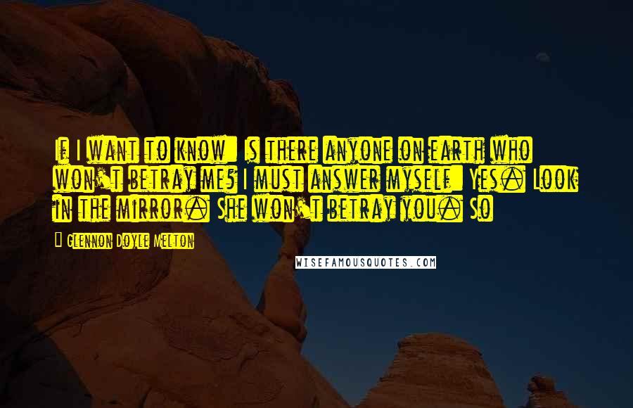 Glennon Doyle Melton Quotes: If I want to know: Is there anyone on earth who won't betray me? I must answer myself: Yes. Look in the mirror. She won't betray you. So