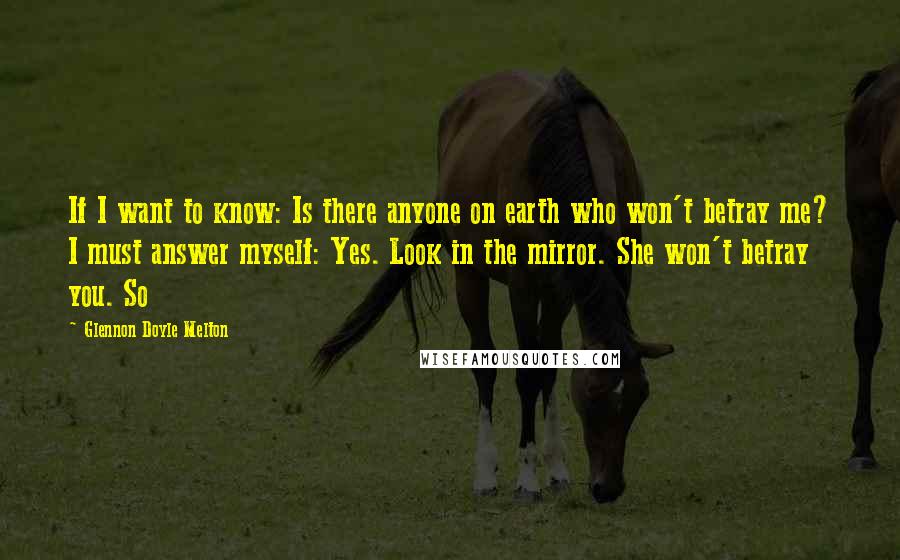 Glennon Doyle Melton Quotes: If I want to know: Is there anyone on earth who won't betray me? I must answer myself: Yes. Look in the mirror. She won't betray you. So