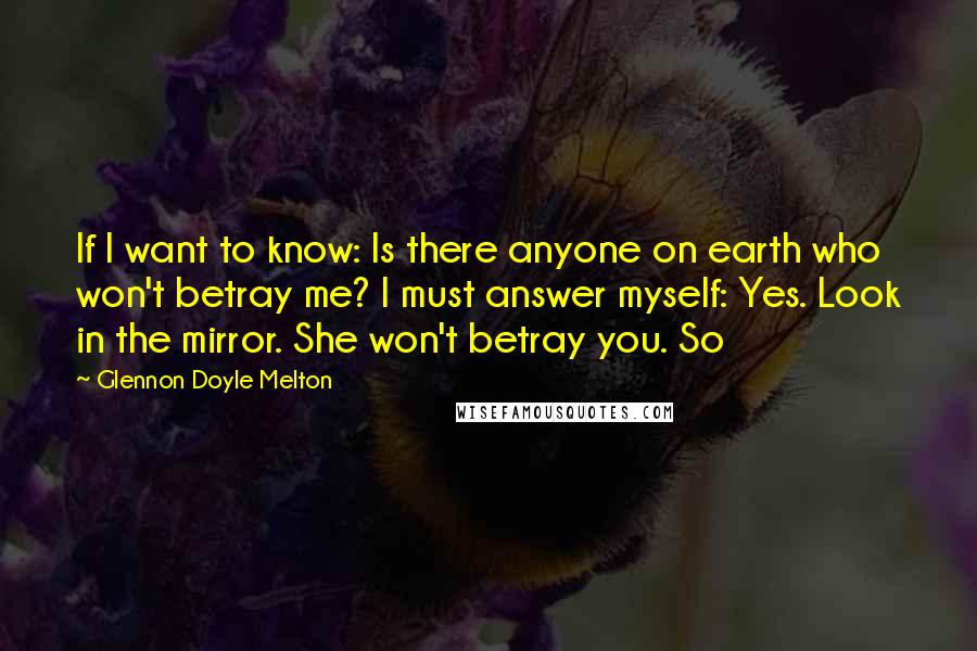 Glennon Doyle Melton Quotes: If I want to know: Is there anyone on earth who won't betray me? I must answer myself: Yes. Look in the mirror. She won't betray you. So