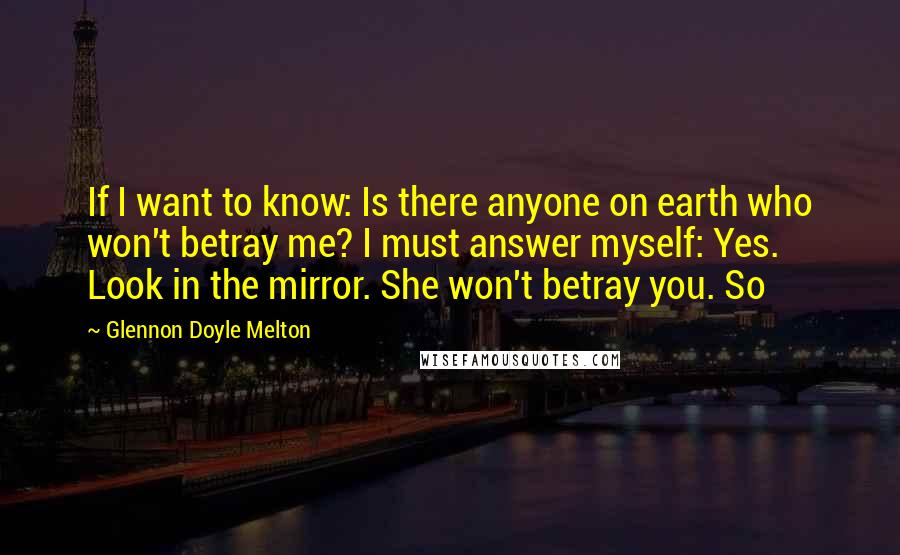 Glennon Doyle Melton Quotes: If I want to know: Is there anyone on earth who won't betray me? I must answer myself: Yes. Look in the mirror. She won't betray you. So