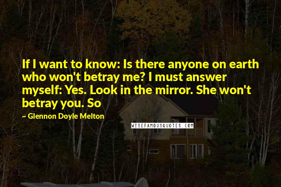Glennon Doyle Melton Quotes: If I want to know: Is there anyone on earth who won't betray me? I must answer myself: Yes. Look in the mirror. She won't betray you. So