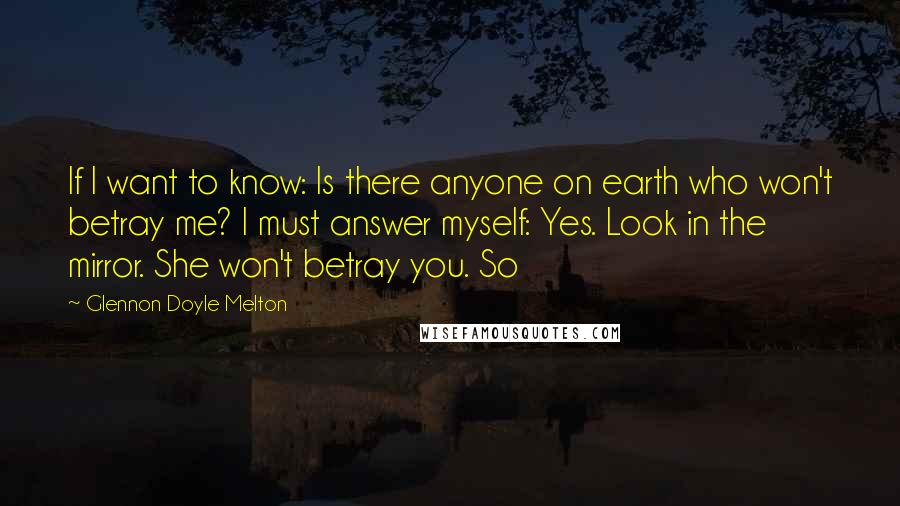 Glennon Doyle Melton Quotes: If I want to know: Is there anyone on earth who won't betray me? I must answer myself: Yes. Look in the mirror. She won't betray you. So