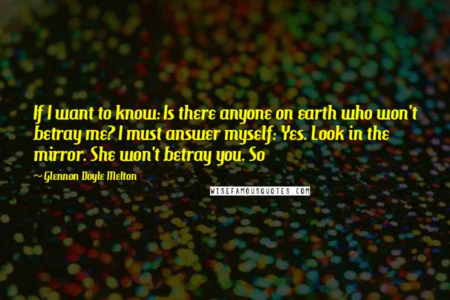 Glennon Doyle Melton Quotes: If I want to know: Is there anyone on earth who won't betray me? I must answer myself: Yes. Look in the mirror. She won't betray you. So