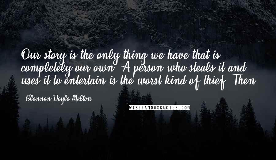 Glennon Doyle Melton Quotes: Our story is the only thing we have that is completely our own. A person who steals it and uses it to entertain is the worst kind of thief. Then