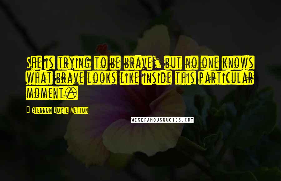 Glennon Doyle Melton Quotes: She is trying to be brave, but no one knows what brave looks like inside this particular moment.