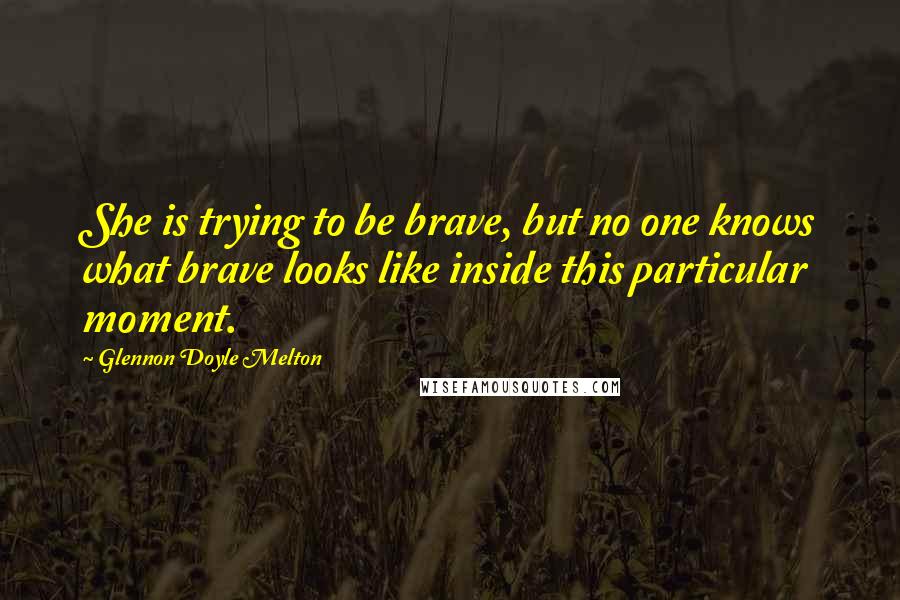 Glennon Doyle Melton Quotes: She is trying to be brave, but no one knows what brave looks like inside this particular moment.