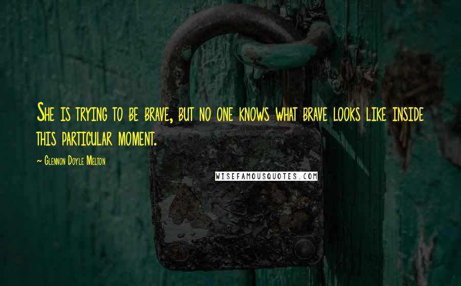 Glennon Doyle Melton Quotes: She is trying to be brave, but no one knows what brave looks like inside this particular moment.