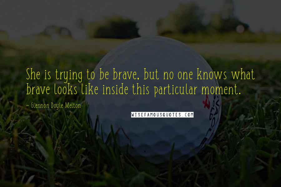 Glennon Doyle Melton Quotes: She is trying to be brave, but no one knows what brave looks like inside this particular moment.