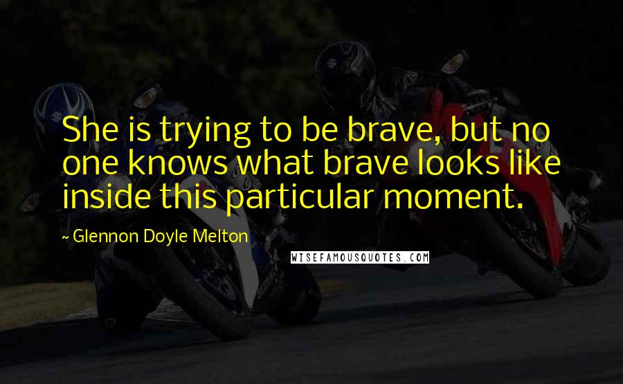 Glennon Doyle Melton Quotes: She is trying to be brave, but no one knows what brave looks like inside this particular moment.