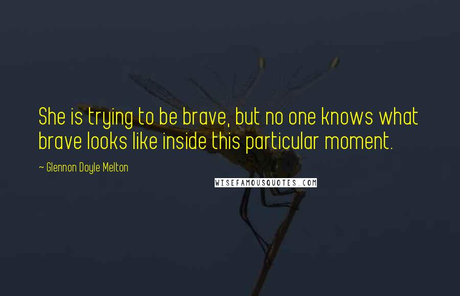 Glennon Doyle Melton Quotes: She is trying to be brave, but no one knows what brave looks like inside this particular moment.