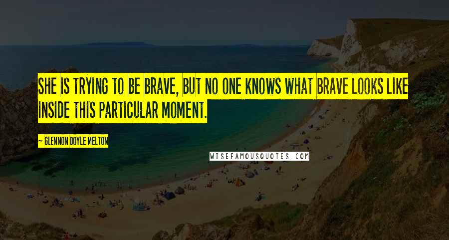 Glennon Doyle Melton Quotes: She is trying to be brave, but no one knows what brave looks like inside this particular moment.