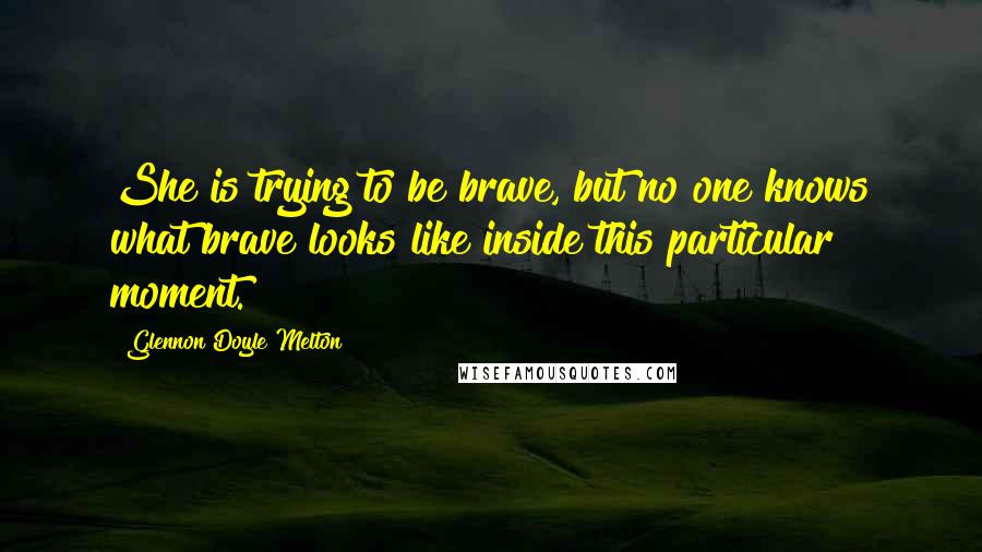 Glennon Doyle Melton Quotes: She is trying to be brave, but no one knows what brave looks like inside this particular moment.