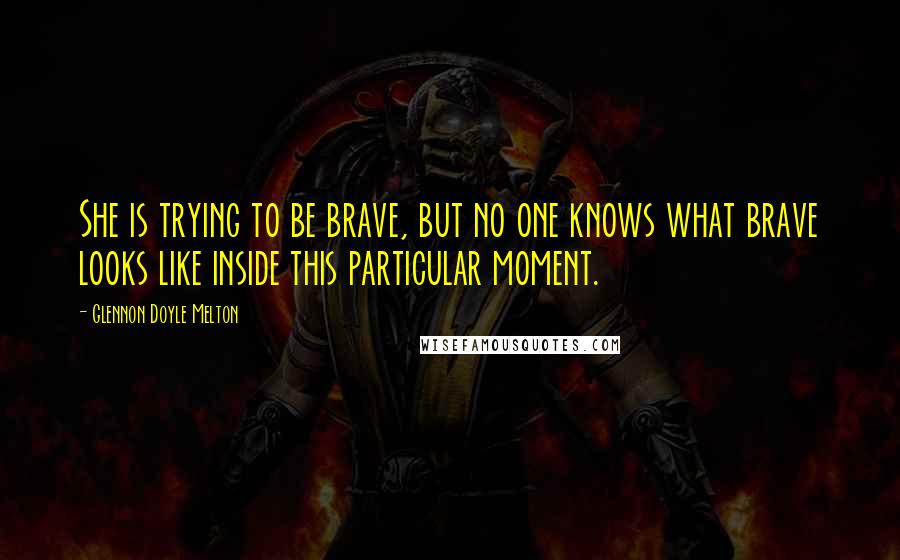 Glennon Doyle Melton Quotes: She is trying to be brave, but no one knows what brave looks like inside this particular moment.