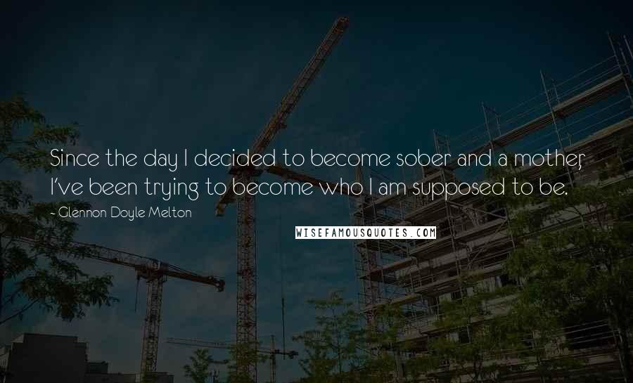 Glennon Doyle Melton Quotes: Since the day I decided to become sober and a mother, I've been trying to become who I am supposed to be.