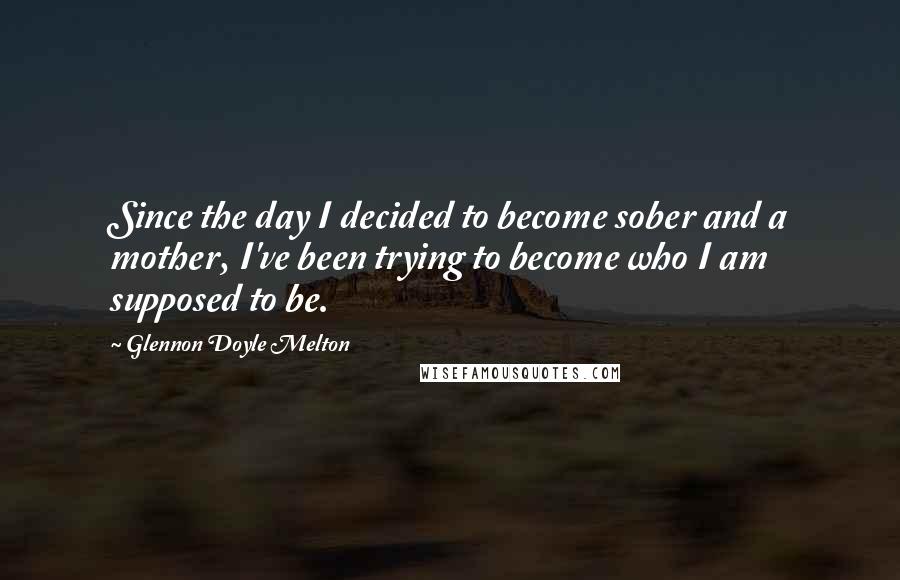 Glennon Doyle Melton Quotes: Since the day I decided to become sober and a mother, I've been trying to become who I am supposed to be.