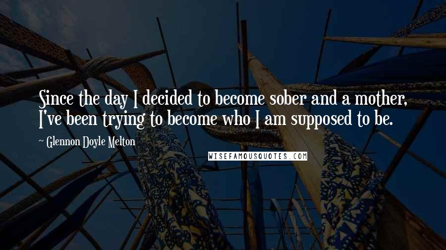 Glennon Doyle Melton Quotes: Since the day I decided to become sober and a mother, I've been trying to become who I am supposed to be.