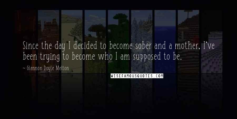 Glennon Doyle Melton Quotes: Since the day I decided to become sober and a mother, I've been trying to become who I am supposed to be.