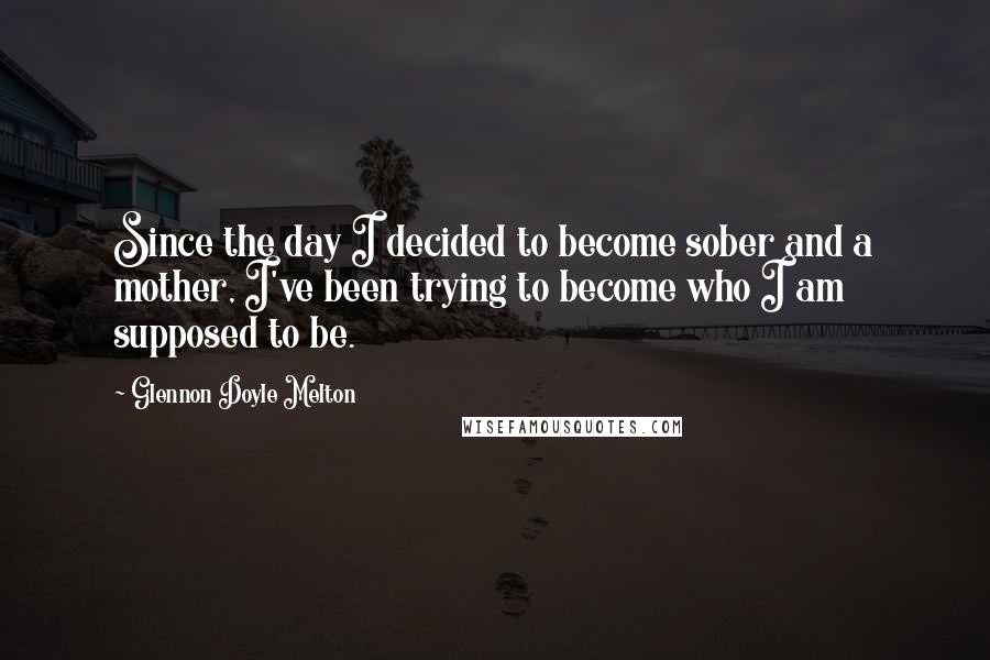 Glennon Doyle Melton Quotes: Since the day I decided to become sober and a mother, I've been trying to become who I am supposed to be.