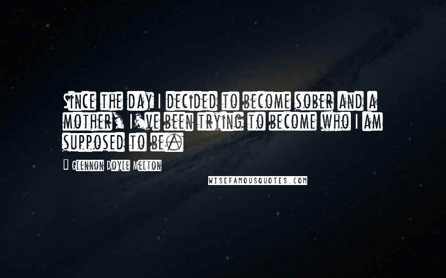 Glennon Doyle Melton Quotes: Since the day I decided to become sober and a mother, I've been trying to become who I am supposed to be.