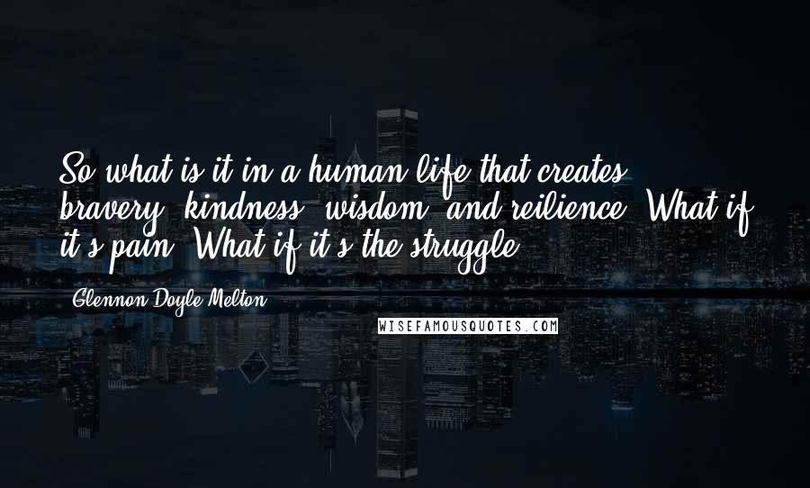 Glennon Doyle Melton Quotes: So what is it in a human life that creates bravery, kindness, wisdom, and reilience? What if it's pain? What if it's the struggle?