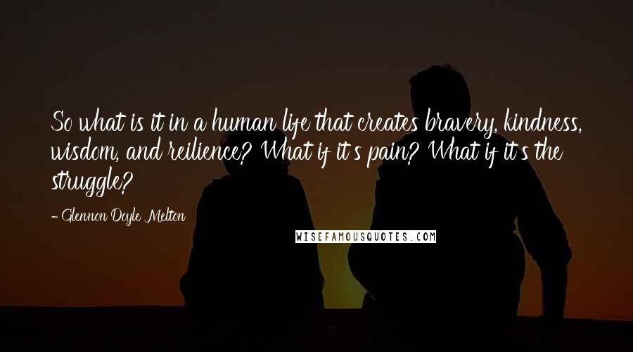 Glennon Doyle Melton Quotes: So what is it in a human life that creates bravery, kindness, wisdom, and reilience? What if it's pain? What if it's the struggle?