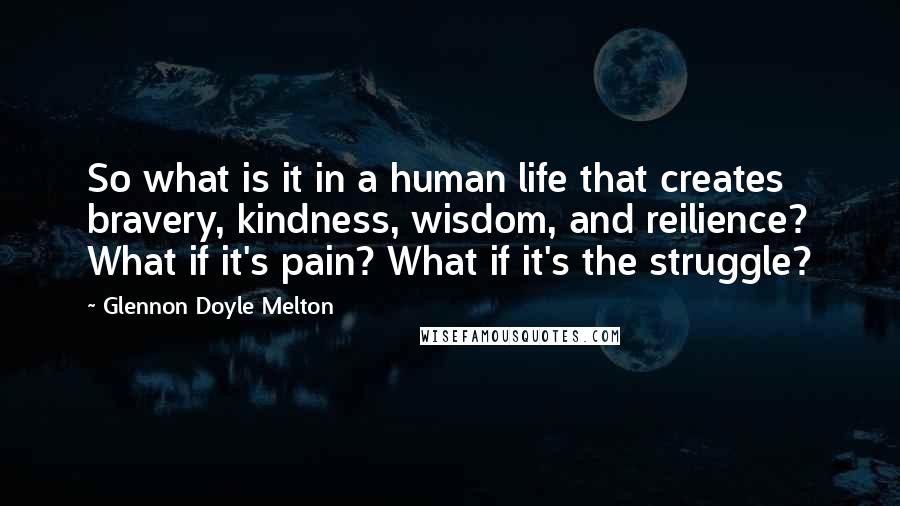 Glennon Doyle Melton Quotes: So what is it in a human life that creates bravery, kindness, wisdom, and reilience? What if it's pain? What if it's the struggle?