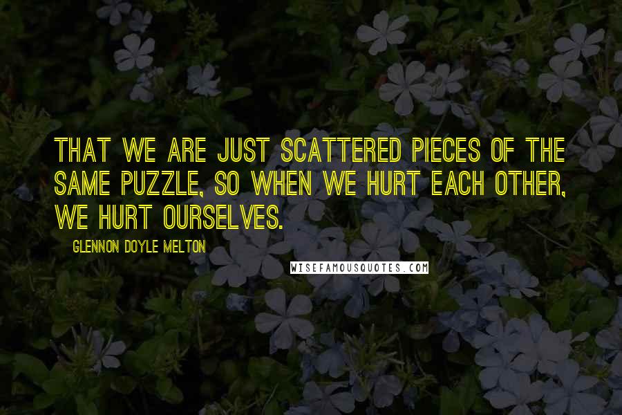 Glennon Doyle Melton Quotes: that we are just scattered pieces of the same puzzle, so when we hurt each other, we hurt ourselves.