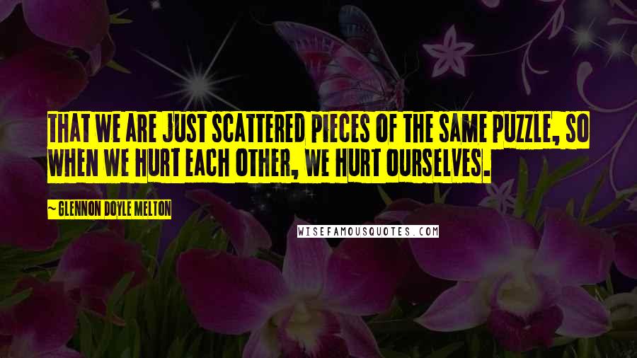 Glennon Doyle Melton Quotes: that we are just scattered pieces of the same puzzle, so when we hurt each other, we hurt ourselves.