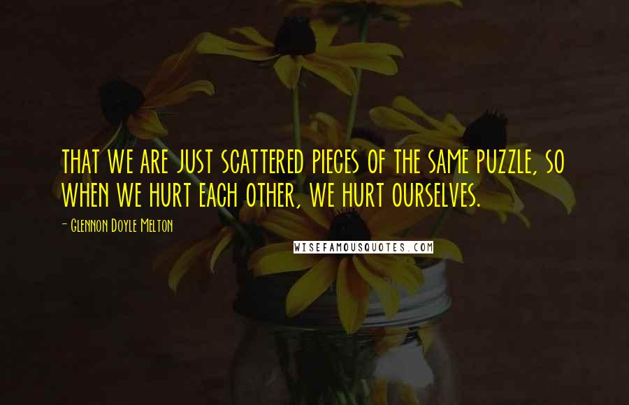 Glennon Doyle Melton Quotes: that we are just scattered pieces of the same puzzle, so when we hurt each other, we hurt ourselves.