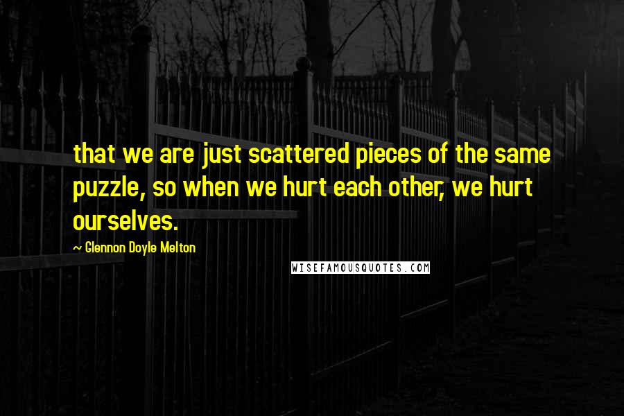 Glennon Doyle Melton Quotes: that we are just scattered pieces of the same puzzle, so when we hurt each other, we hurt ourselves.