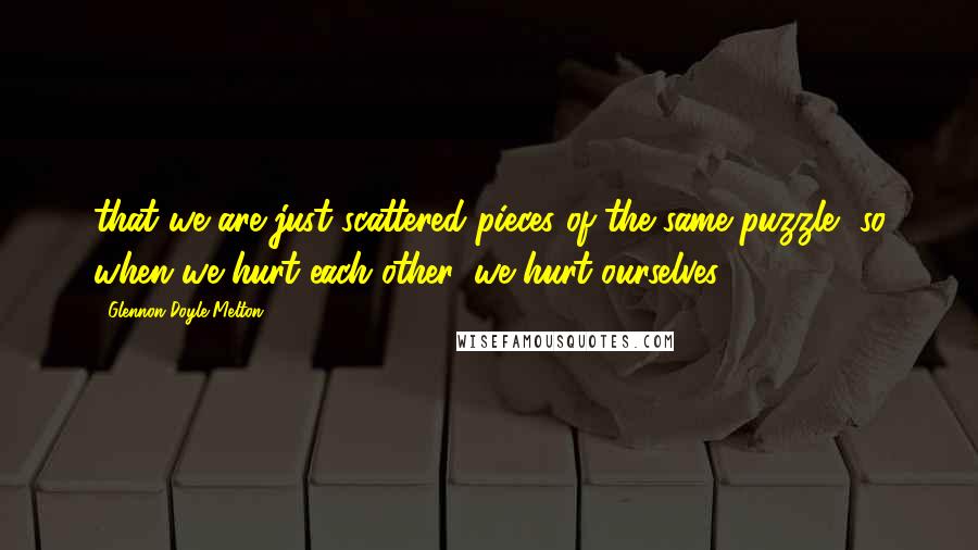 Glennon Doyle Melton Quotes: that we are just scattered pieces of the same puzzle, so when we hurt each other, we hurt ourselves.