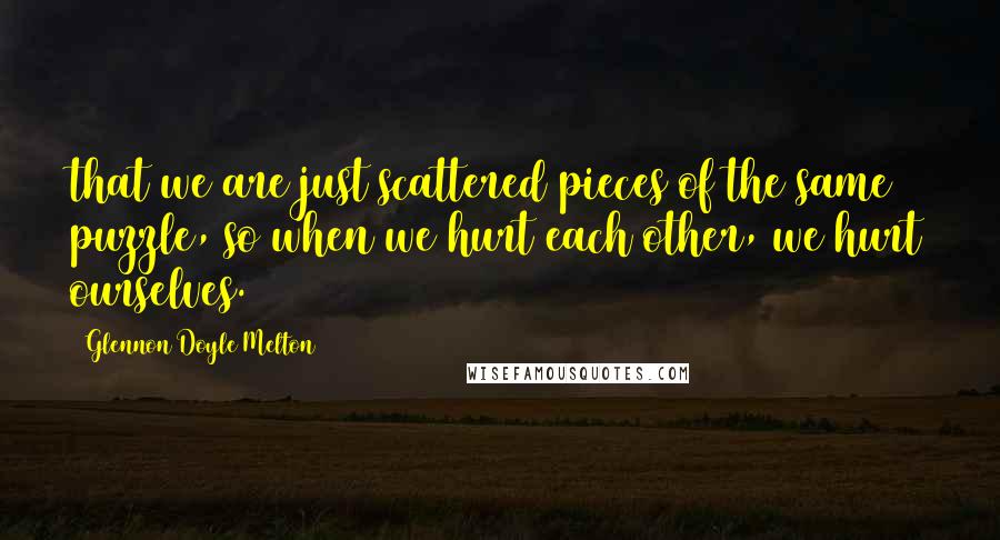 Glennon Doyle Melton Quotes: that we are just scattered pieces of the same puzzle, so when we hurt each other, we hurt ourselves.