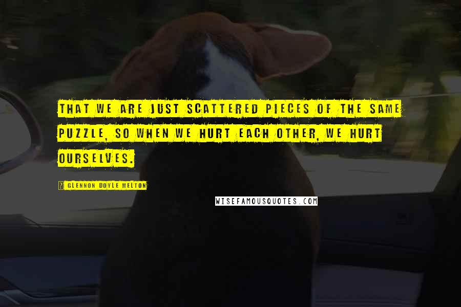 Glennon Doyle Melton Quotes: that we are just scattered pieces of the same puzzle, so when we hurt each other, we hurt ourselves.