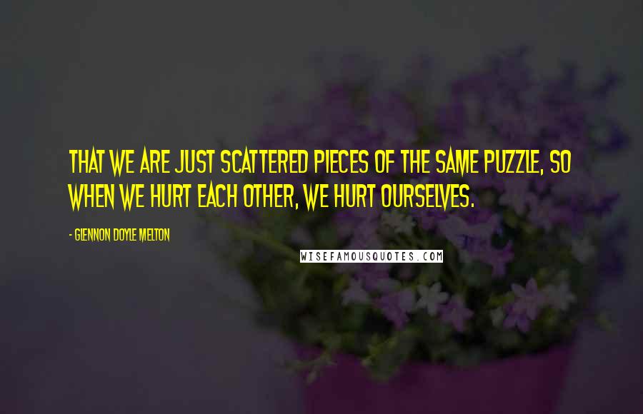 Glennon Doyle Melton Quotes: that we are just scattered pieces of the same puzzle, so when we hurt each other, we hurt ourselves.