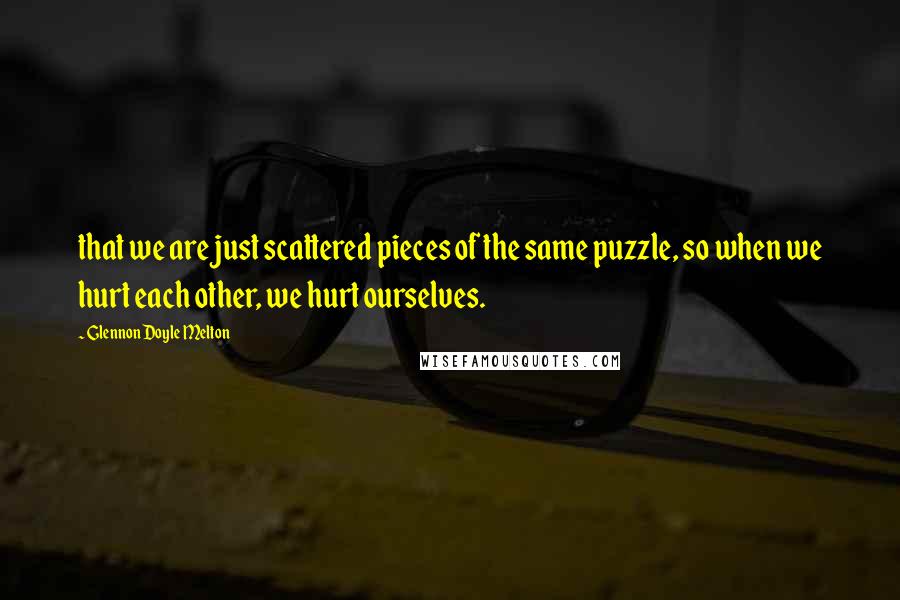 Glennon Doyle Melton Quotes: that we are just scattered pieces of the same puzzle, so when we hurt each other, we hurt ourselves.