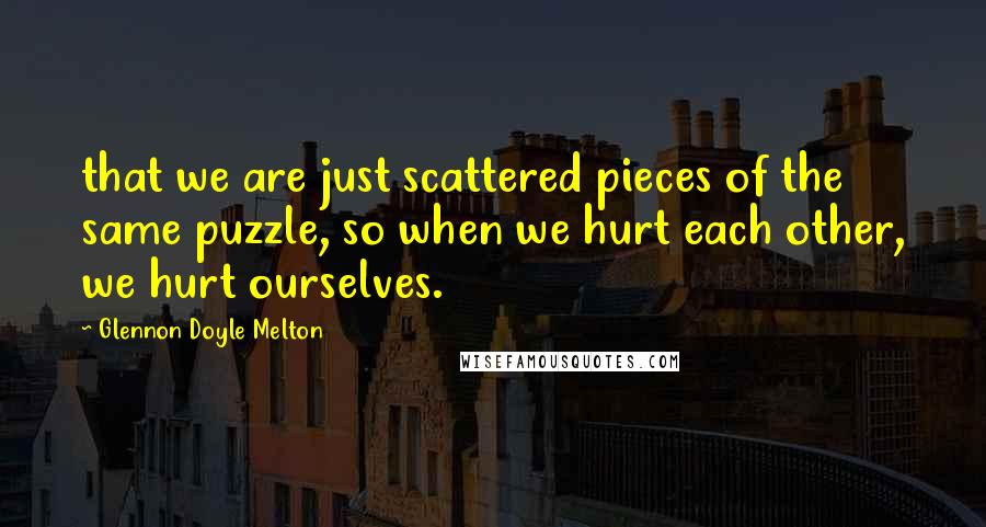 Glennon Doyle Melton Quotes: that we are just scattered pieces of the same puzzle, so when we hurt each other, we hurt ourselves.