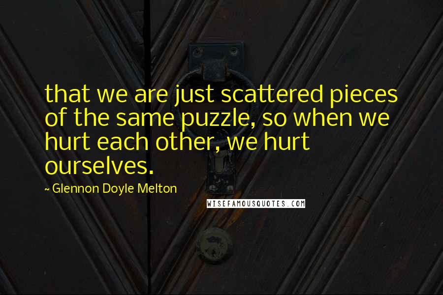 Glennon Doyle Melton Quotes: that we are just scattered pieces of the same puzzle, so when we hurt each other, we hurt ourselves.