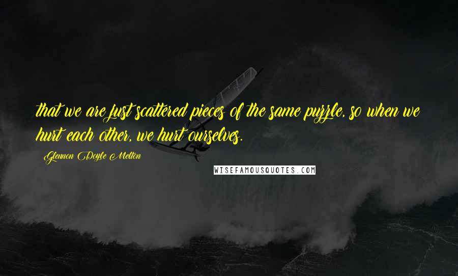 Glennon Doyle Melton Quotes: that we are just scattered pieces of the same puzzle, so when we hurt each other, we hurt ourselves.