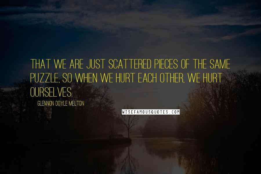Glennon Doyle Melton Quotes: that we are just scattered pieces of the same puzzle, so when we hurt each other, we hurt ourselves.