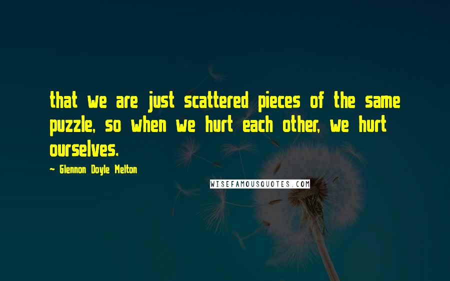 Glennon Doyle Melton Quotes: that we are just scattered pieces of the same puzzle, so when we hurt each other, we hurt ourselves.