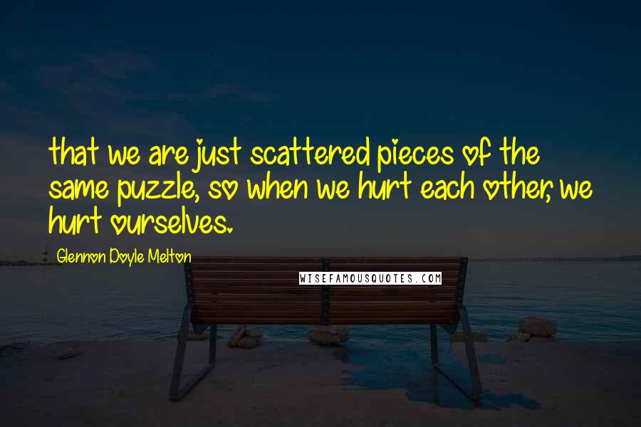 Glennon Doyle Melton Quotes: that we are just scattered pieces of the same puzzle, so when we hurt each other, we hurt ourselves.